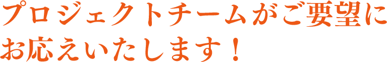 プロジェクトチームがご要望にお応えします！